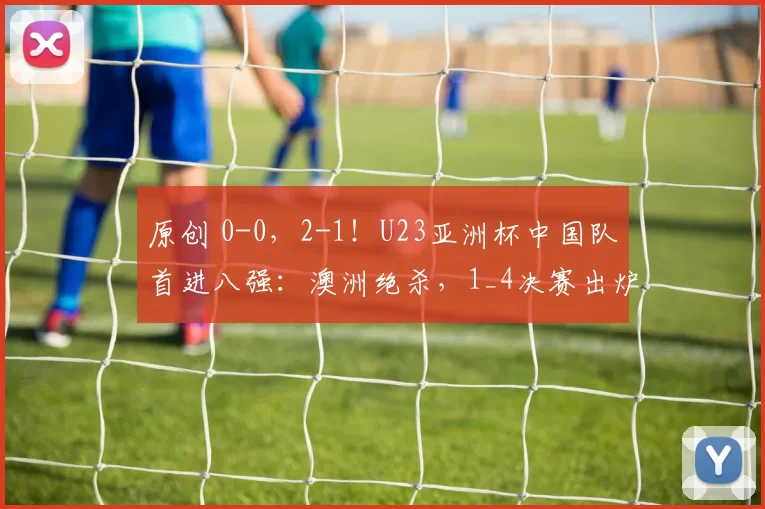 原创 0-0，2-1！U23亚洲杯中国队首进八强：澳洲绝杀，1_4决赛出炉，国足避开日本