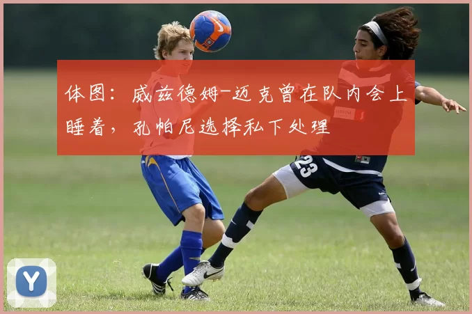 体图：威兹德姆-迈克曾在队内会上睡着，孔帕尼选择私下处理