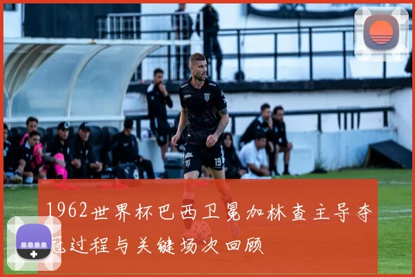 1962世界杯巴西卫冕加林查主导夺冠过程与关键场次回顾