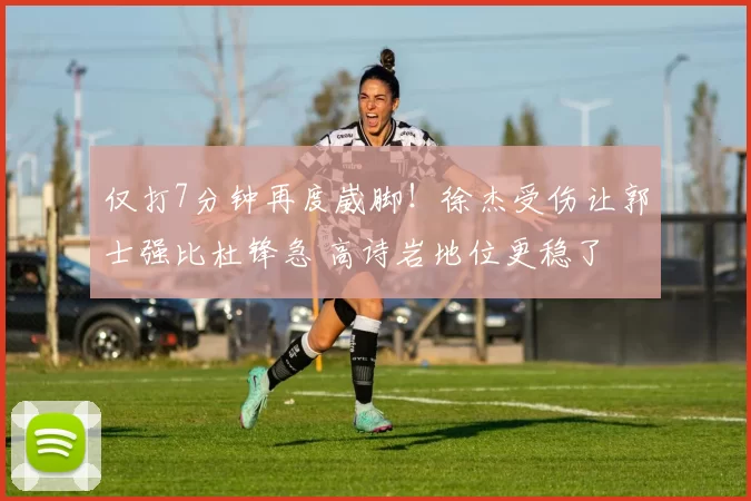 仅打7分钟再度崴脚！徐杰受伤让郭士强比杜锋急 高诗岩地位更稳了