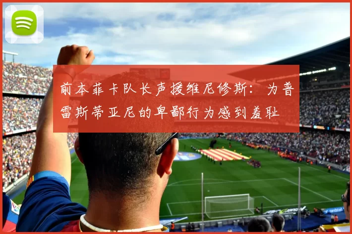 前本菲卡队长声援维尼修斯:为普雷斯蒂亚尼的卑鄙行为感到羞耻