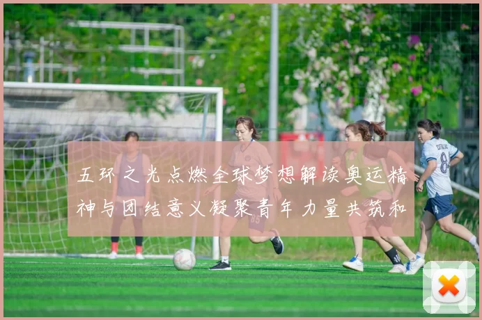 五环之光点燃全球梦想解读奥运精神与团结意义凝聚青年力量共筑和平的