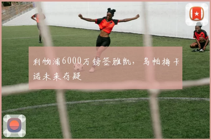 利物浦6000万镑签雅凯，乌帕梅卡诺未来存疑