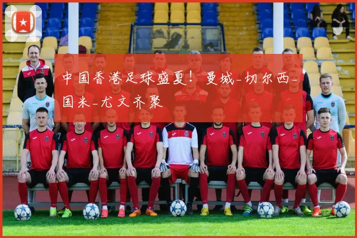 中国香港足球盛夏！曼城_切尔西_国米_尤文齐聚