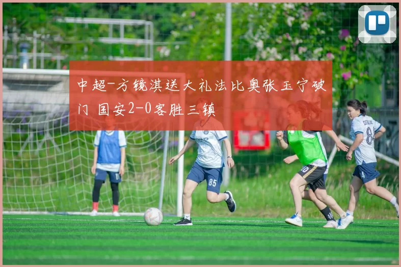 中超-方镜淇送大礼法比奥张玉宁破门 国安2-0客胜三镇