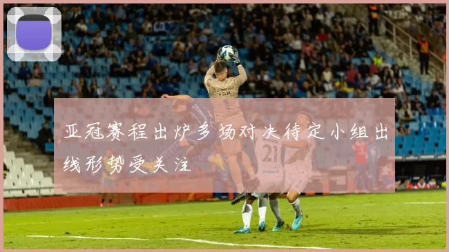 亚冠赛程出炉多场对决待定小组出线形势受关注