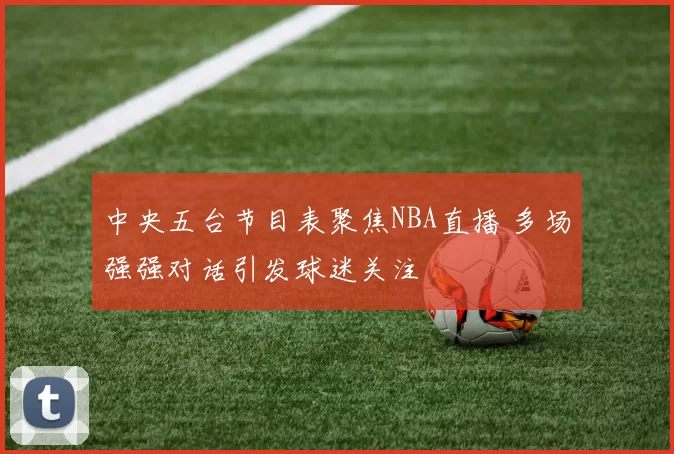 中央五台节目表聚焦NBA直播 多场强强对话引发球迷关注