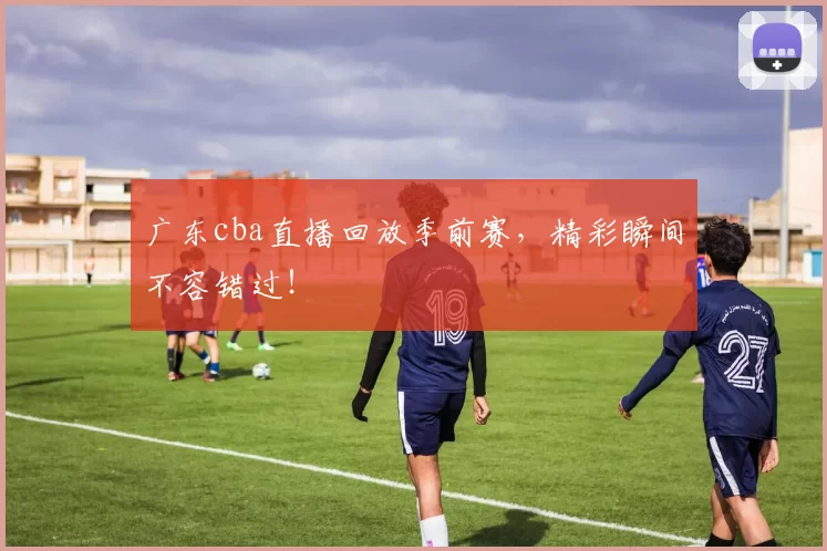 广东cba直播回放季前赛,精彩瞬间不容错过!
