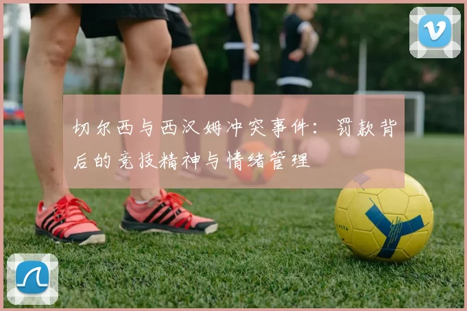 切尔西与西汉姆冲突事件：罚款背后的竞技精神与情绪管理