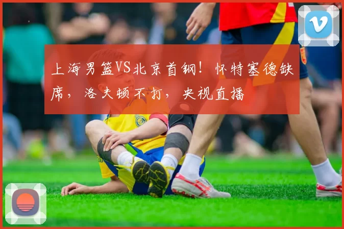 上海男篮VS北京首钢！怀特塞德缺席，洛夫顿不打，央视直播