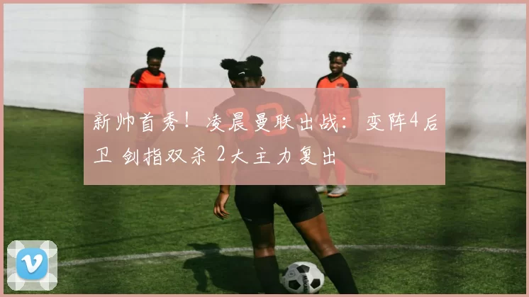 新帅首秀!凌晨曼联出战:变阵4后卫 剑指双杀 2大主力复出