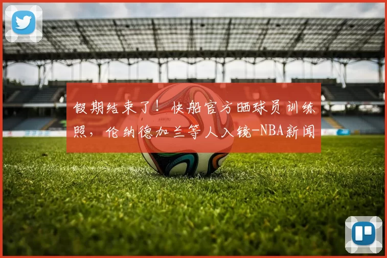 假期结束了！快船官方晒球员训练照，伦纳德加兰等人入镜-NBA新闻