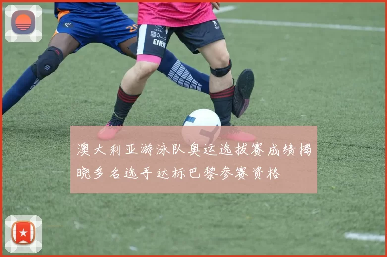 澳大利亚游泳队奥运选拔赛成绩揭晓多名选手达标巴黎参赛资格