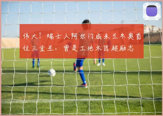 伟大！瑞士人阿尔门成米兰冬奥首位三金王，曾是工地木匠超励志