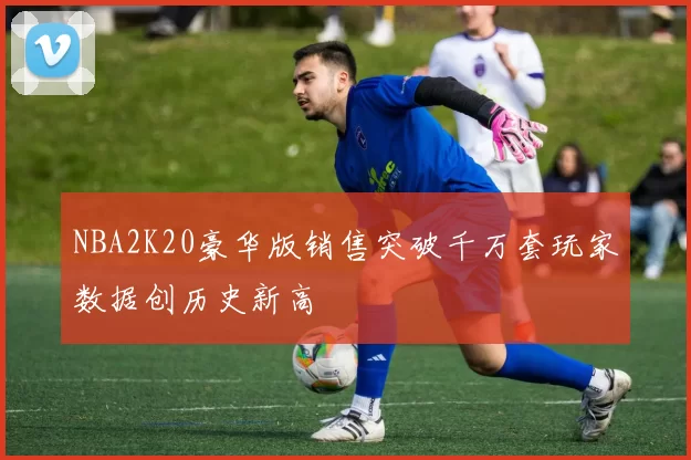 NBA2K20豪华版销售突破千万套玩家数据创历史新高