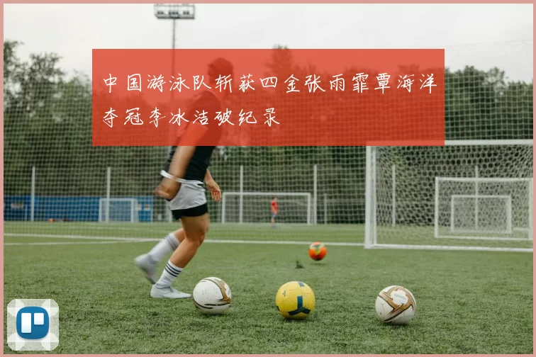 中国游泳队斩获四金张雨霏覃海洋夺冠李冰洁破纪录