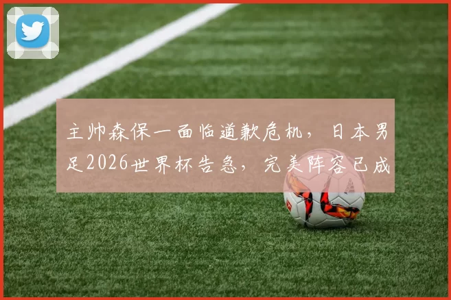 主帅森保一面临道歉危机，日本男足2026世界杯告急，完美阵容已成泡影