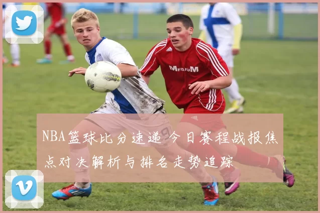 NBA篮球比分速递 今日赛程战报焦点对决解析与排名走势追踪