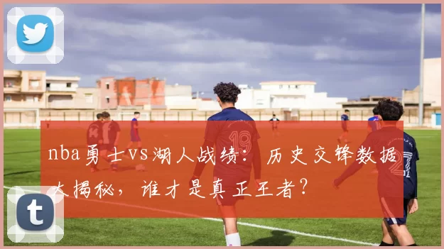 nba勇士vs湖人战绩:历史交锋数据大揭秘,谁才是真正王者?