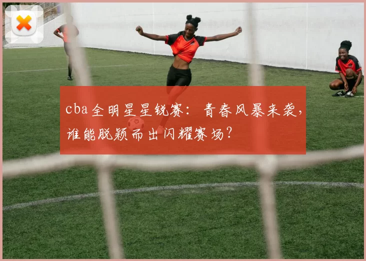 cba全明星星锐赛：青春风暴来袭，谁能脱颖而出闪耀赛场？