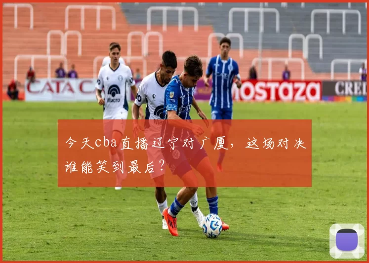 今天cba直播辽宁对广厦，这场对决谁能笑到最后？