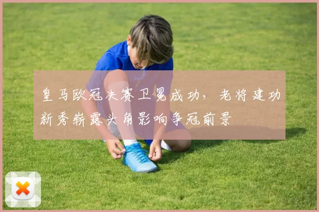 皇马欧冠决赛卫冕成功，老将建功新秀崭露头角影响争冠前景