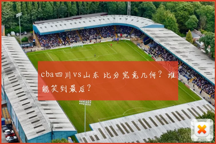 cba四川vs山东 比分究竟几何？谁能笑到最后？
