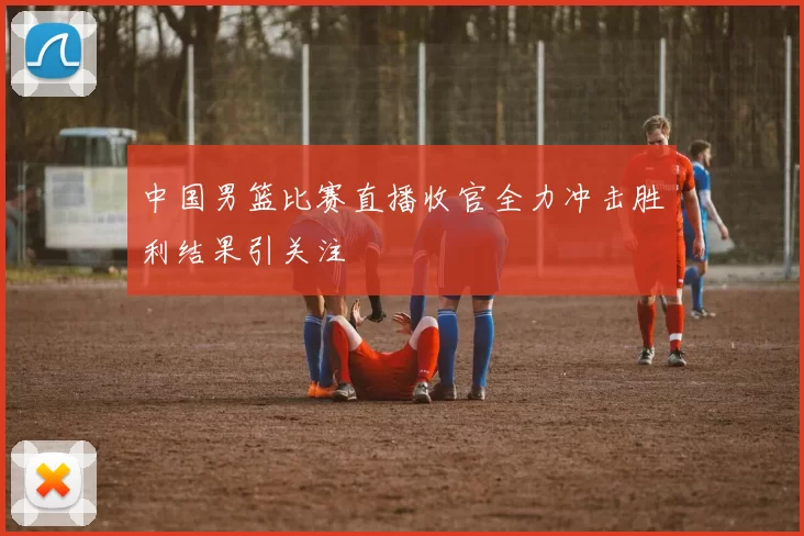 中国男篮比赛直播收官全力冲击胜利结果引关注