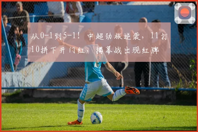 从0-1到5-1!中超劲旅逆袭,11打10拼下开门红,揭幕战出现红牌