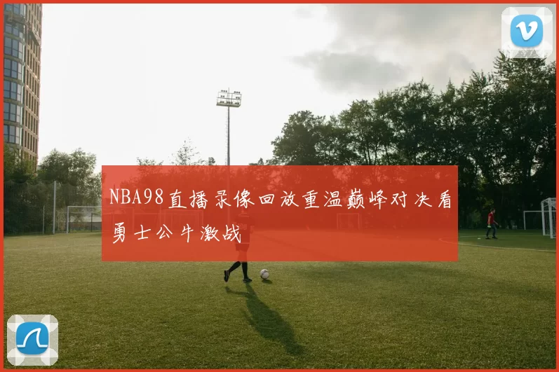 NBA98直播录像回放重温巅峰对决看勇士公牛激战