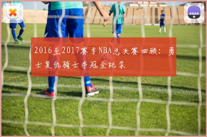 2016至2017赛季NBA总决赛回顾：勇士复仇骑士夺冠全纪录