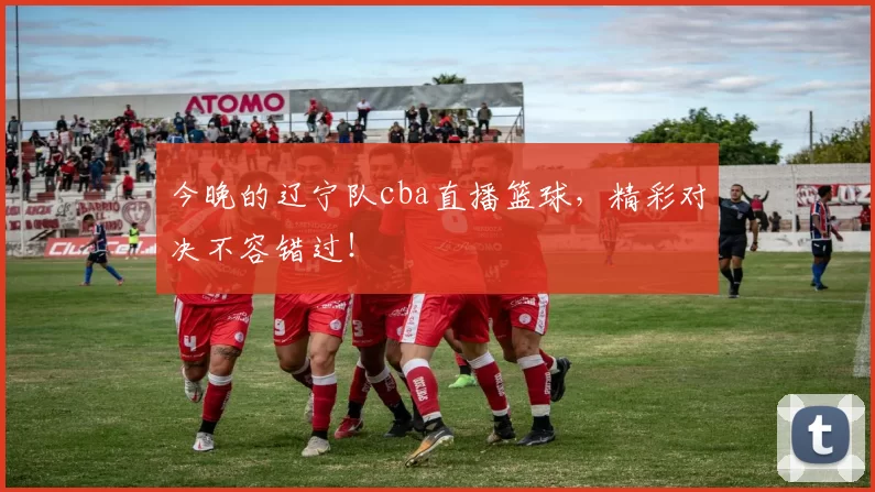 今晚的辽宁队cba直播篮球，精彩对决不容错过！