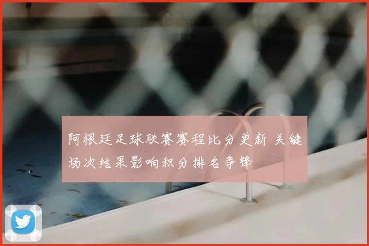 阿根廷足球联赛赛程比分更新 关键场次结果影响积分排名争锋
