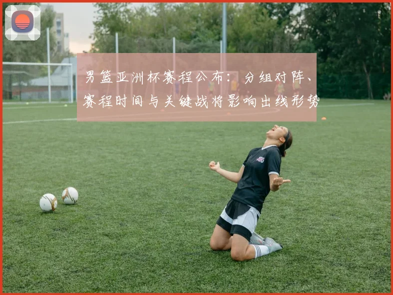男篮亚洲杯赛程公布：分组对阵、赛程时间与关键战将影响出线形势