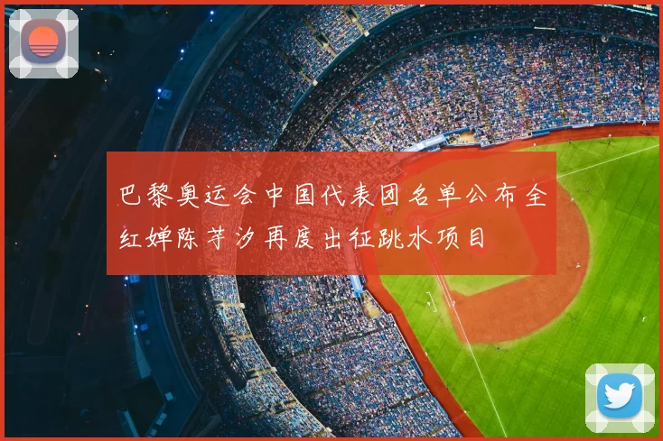 巴黎奥运会中国代表团名单公布全红婵陈芋汐再度出征跳水项目