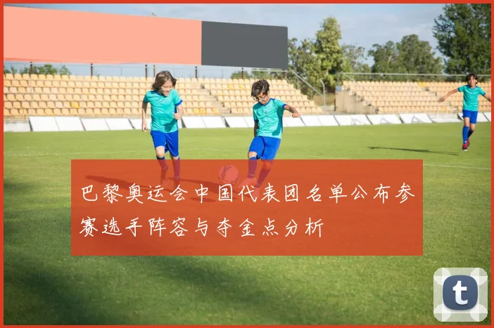 巴黎奥运会中国代表团名单公布参赛选手阵容与夺金点分析
