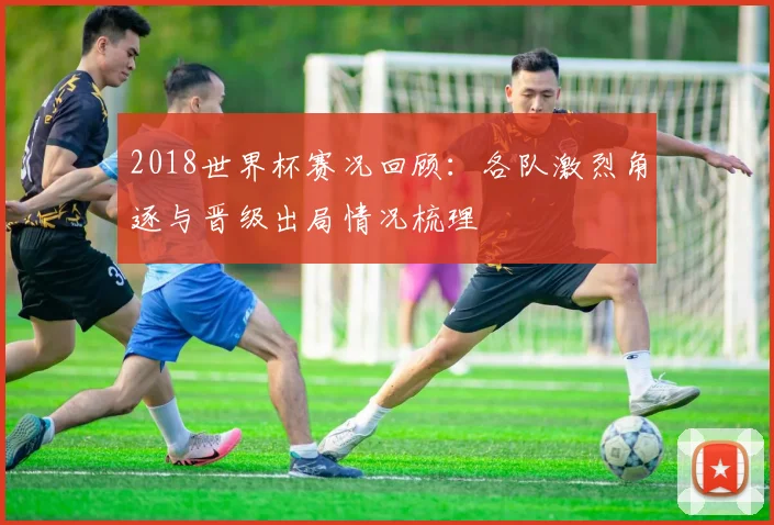 2018世界杯赛况回顾:各队激烈角逐与晋级出局情况梳理