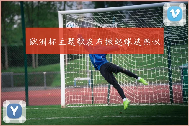 欧洲杯主题歌发布掀起球迷热议