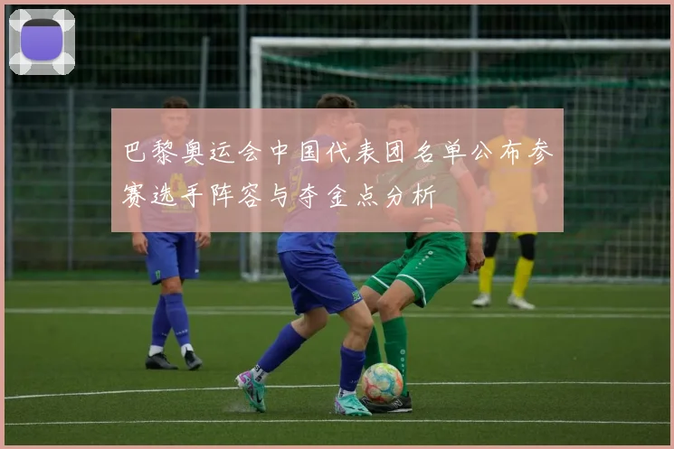 巴黎奥运会中国代表团名单公布参赛选手阵容与夺金点分析