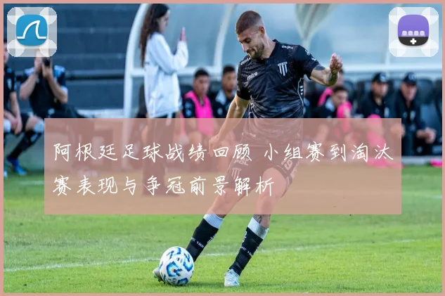 阿根廷足球战绩回顾 小组赛到淘汰赛表现与争冠前景解析