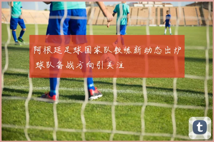 阿根廷足球国家队教练新动态出炉 球队备战方向引关注